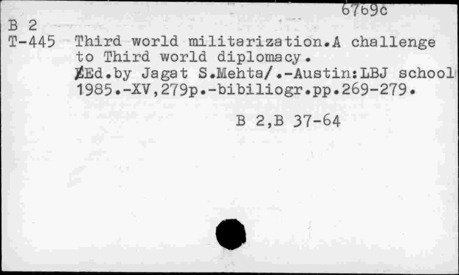 ﻿67b9c
B 2
T-445 Third, world militarization.A challenge to Third world diplomacy.
^Ed.by Jagat S.Mehta/.-Austin:LBJ school
1985.-XV,279p.-bibiliogr.pp.269-279.
B 2,B 37-64